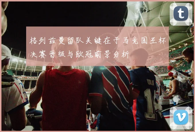 格列兹曼留队关键在于马竞国王杯决赛晋级与欧冠前景分析