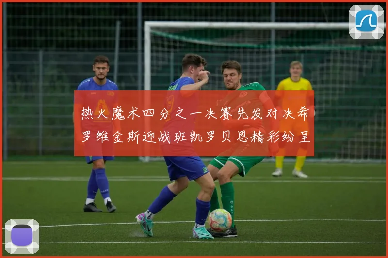 热火魔术四分之一决赛先发对决希罗维金斯迎战班凯罗贝恩精彩纷呈