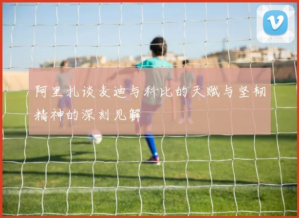 阿里扎谈麦迪与科比的天赋与坚韧精神的深刻见解
