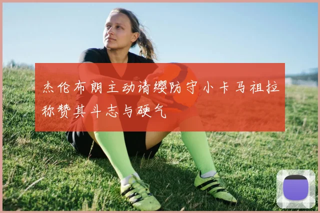 杰伦布朗主动请缨防守小卡马祖拉称赞其斗志与硬气