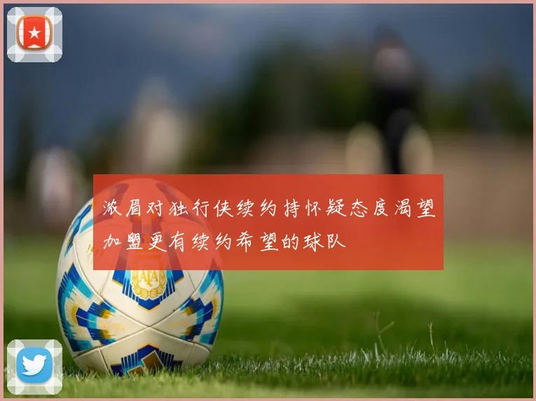 浓眉对独行侠续约持怀疑态度渴望加盟更有续约希望的球队