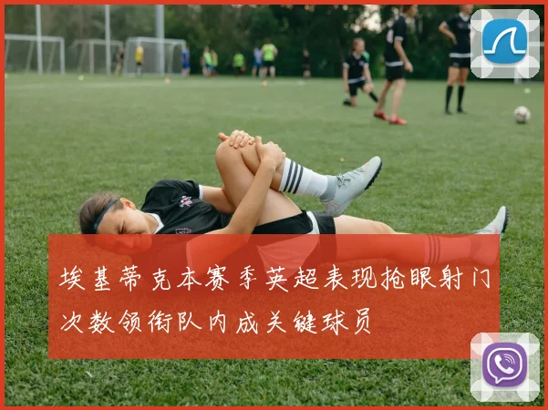 埃基蒂克本赛季英超表现抢眼射门次数领衔队内成关键球员