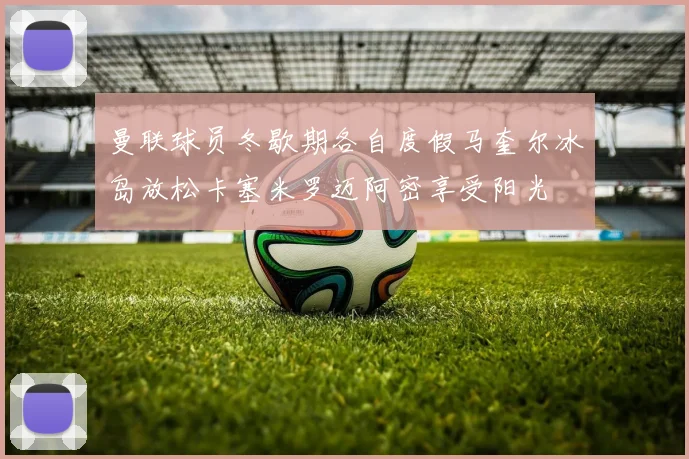 曼联球员冬歇期各自度假马奎尔冰岛放松卡塞米罗迈阿密享受阳光
