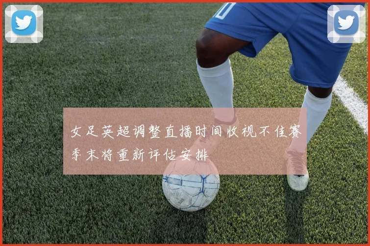 女足英超调整直播时间收视不佳赛季末将重新评估安排
