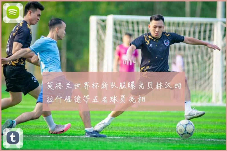 英格兰世界杯新队服曝光贝林汉姆拉什福德等五名球员亮相