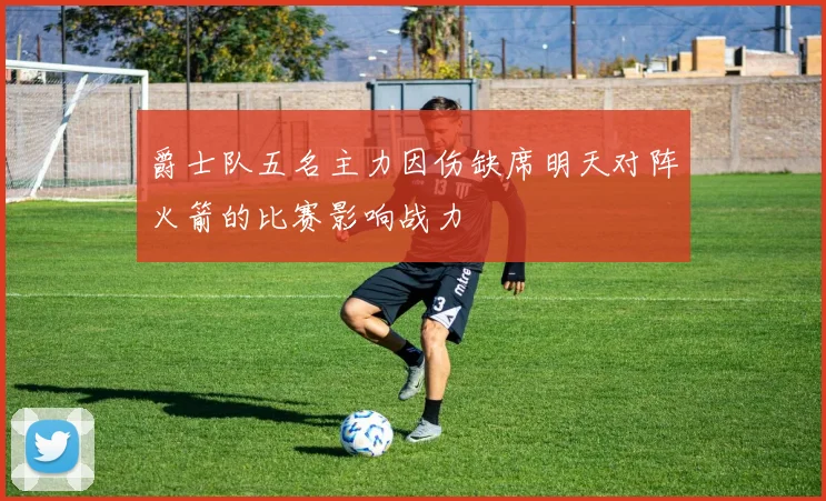 爵士队五名主力因伤缺席明天对阵火箭的比赛影响战力