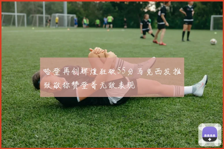 哈登再创辉煌狂砍55分马克西发推致敬称赞登哥无敌表现