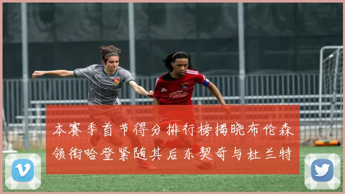 本赛季首节得分排行榜揭晓布伦森领衔哈登紧随其后东契奇与杜兰特表现不俗