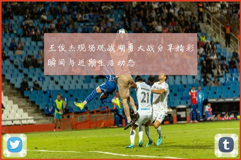 王俊杰现场观战湖勇大战分享精彩瞬间与近期生活动态