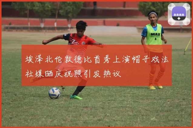 埃泽北伦敦德比首秀上演帽子戏法社媒晒庆祝照引发热议