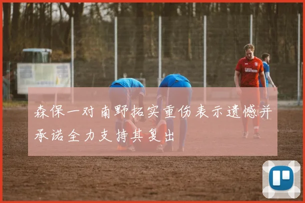 森保一对南野拓实重伤表示遗憾并承诺全力支持其复出