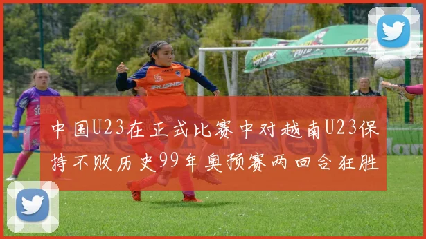 中国U23在正式比赛中对越南U23保持不败历史99年奥预赛两回合狂胜7-0