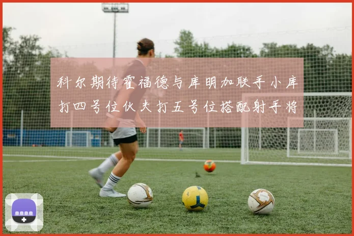 科尔期待霍福德与库明加联手小库打四号位伙夫打五号位搭配射手将极具观赏性