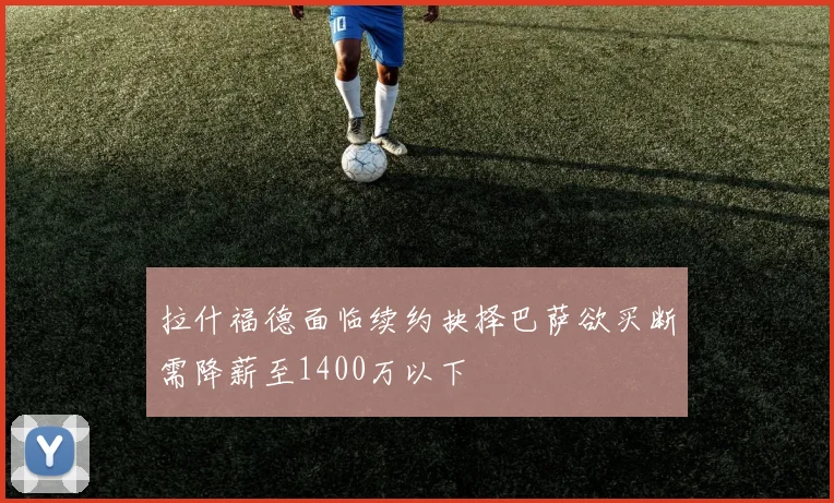 拉什福德面临续约抉择巴萨欲买断需降薪至1400万以下