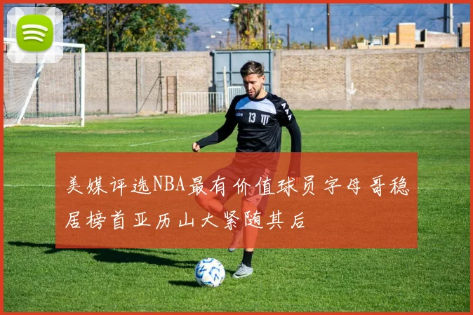 美媒评选NBA最有价值球员字母哥稳居榜首亚历山大紧随其后