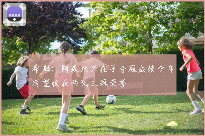 希勒：阿森纳只在乎夺冠成绩今年有望收获两到三冠荣誉