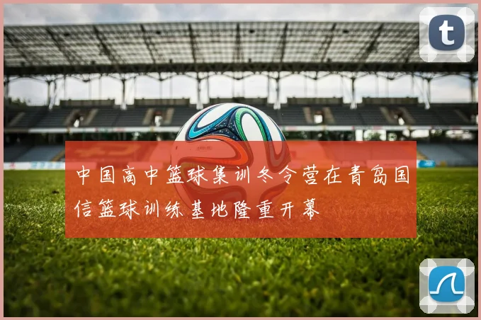 中国高中篮球集训冬令营在青岛国信篮球训练基地隆重开幕