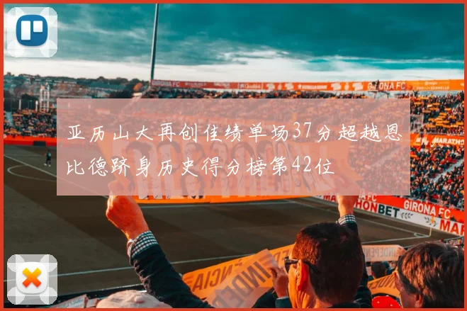 亚历山大再创佳绩单场37分超越恩比德跻身历史得分榜第42位