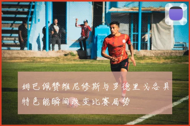 姆巴佩赞维尼修斯与罗德里戈各具特色能瞬间改变比赛局势