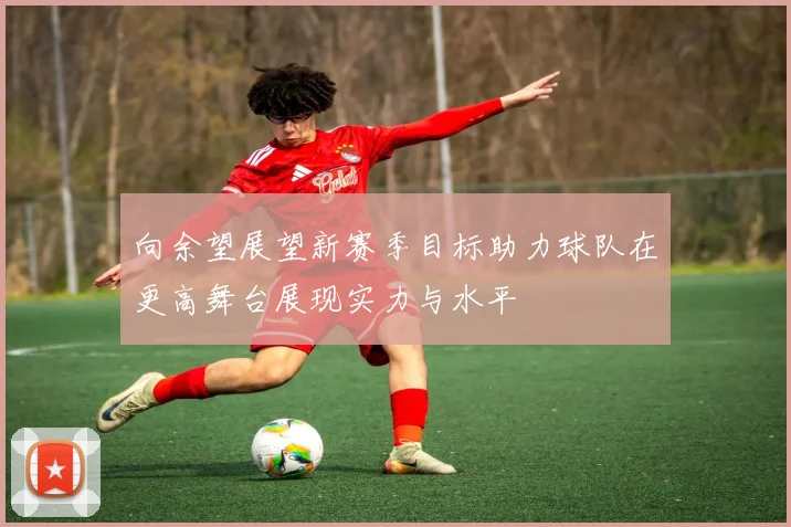 向余望展望新赛季目标助力球队在更高舞台展现实力与水平