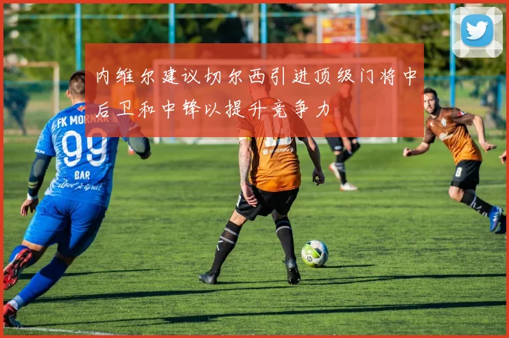 内维尔建议切尔西引进顶级门将中后卫和中锋以提升竞争力